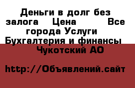 Деньги в долг без залога  › Цена ­ 100 - Все города Услуги » Бухгалтерия и финансы   . Чукотский АО